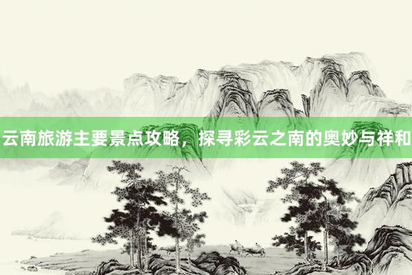 云南旅游主要景点攻略，探寻彩云之南的奥妙与祥和